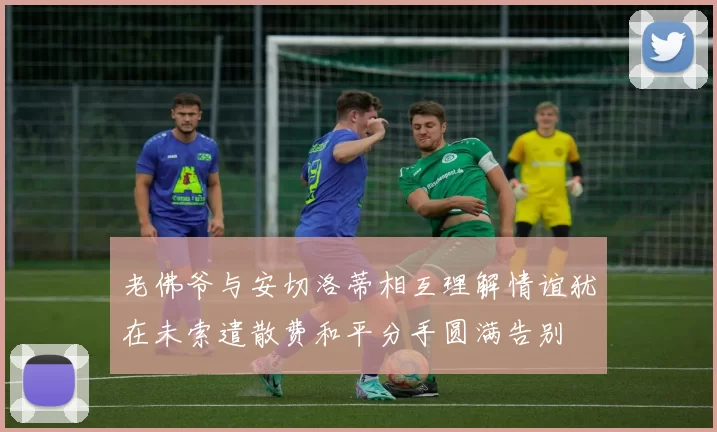 老佛爷与安切洛蒂相互理解情谊犹在未索遣散费和平分手圆满告别